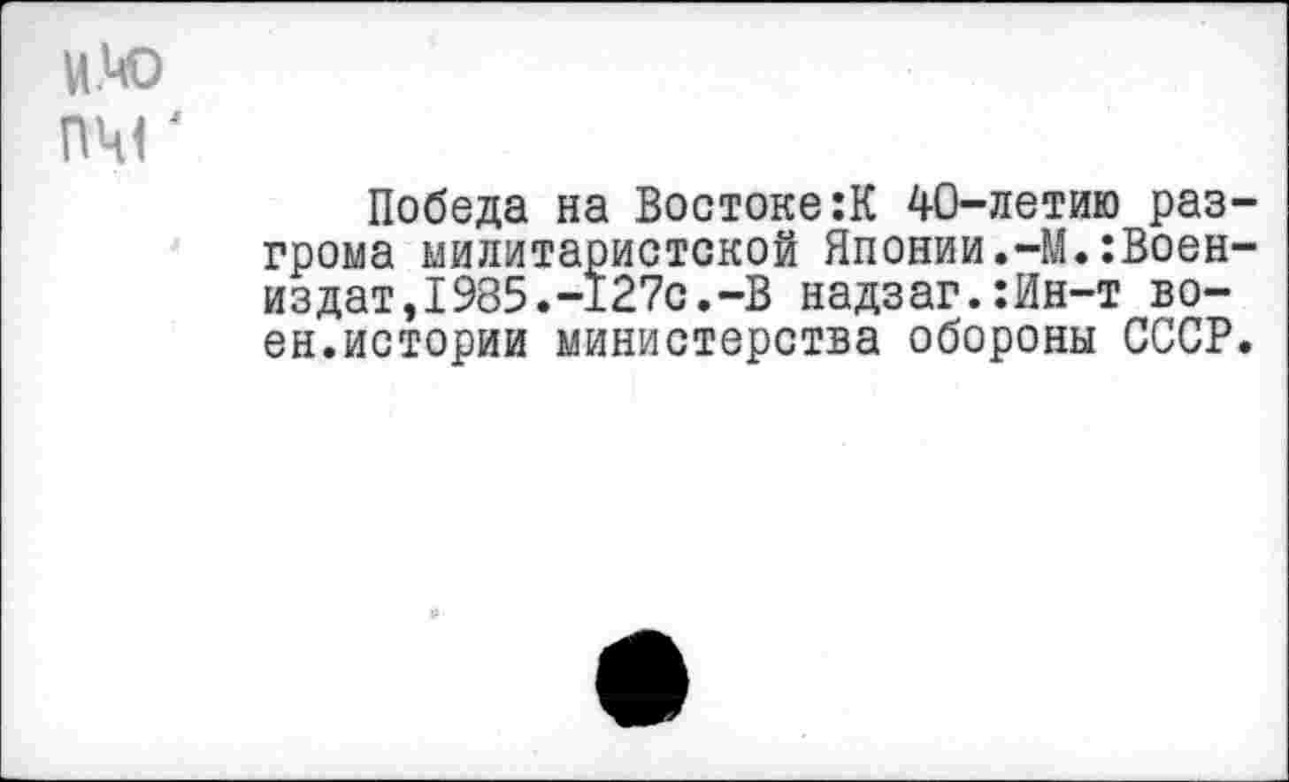 ﻿и.чо пчг
Победа на Востоке:К 40-летию разгрома милитаристской Японии.-М.:Воен-издат,1985.-127с.-В надзаг.:Ин-т воен.истории министерства обороны СССР.